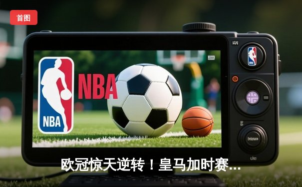 欧冠惊天逆转！皇马加时赛3-2绝杀拜仁，维尼修斯双响本泽马制胜