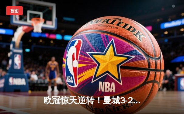 欧冠惊天逆转！曼城3-2绝杀拜仁，哈兰德双响锁定四强席位